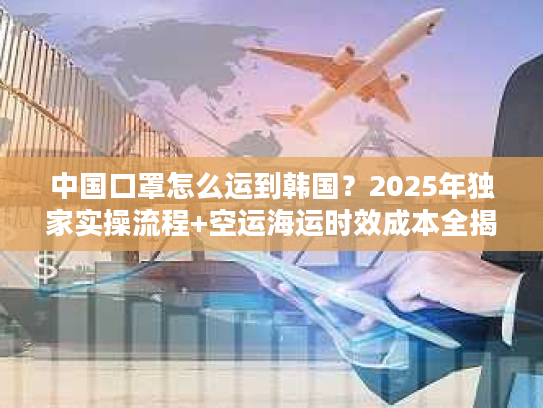 中国口罩怎么运到韩国？2025年独家实操流程+空运海运时效成本全揭秘