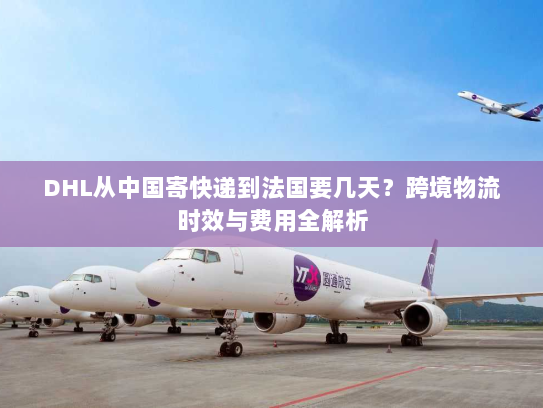 DHL从中国寄快递到法国要几天?跨境物流时效与费用全解析 DHL从中国寄快递到法国要几天?跨境物流时效与费用全解析