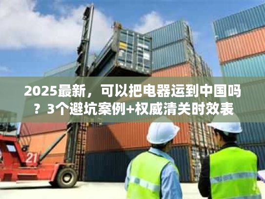 2025最新，可以把电器运到中国吗？3个避坑案例+权威清关时效表