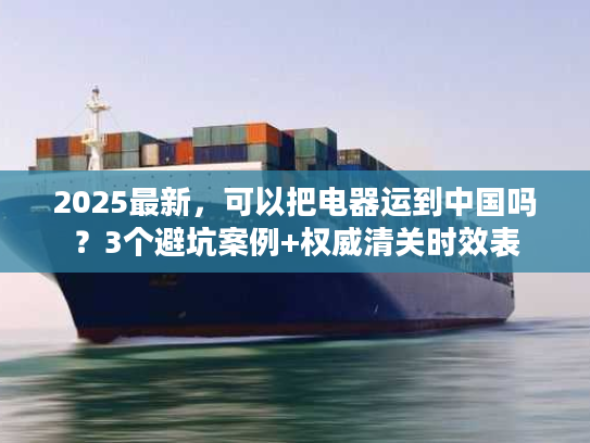 2025最新，可以把电器运到中国吗？3个避坑案例+权威清关时效表
