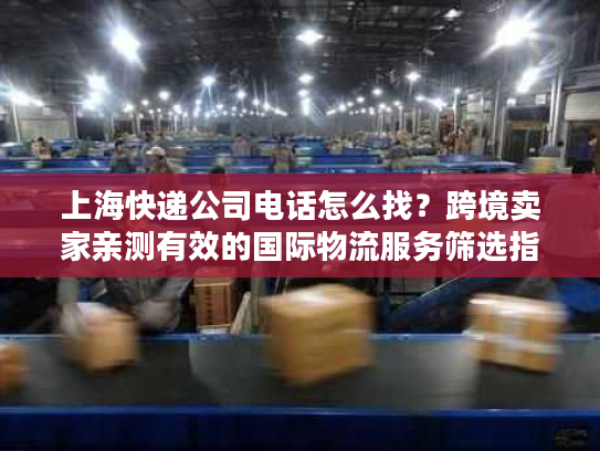 上海快递公司电话怎么找?跨境卖家亲测有效的国际物流服务筛选指南 上海快递公司电话怎么找?跨境卖家亲测有效的国际物流服务筛选指南