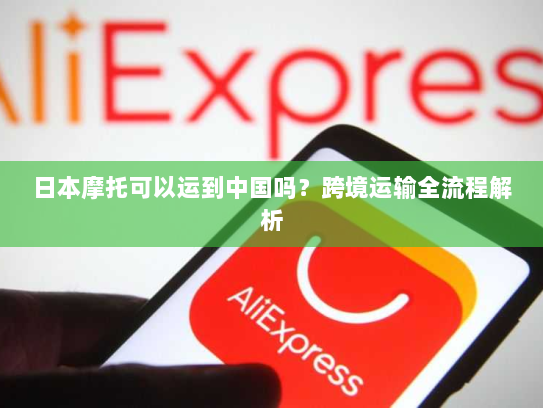 日本摩托可以运到中国吗?跨境运输全流程解析 日本摩托可以运到中国吗?跨境运输全流程解析