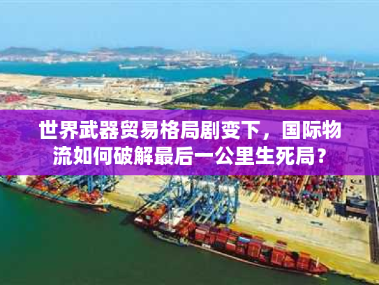 世界武器贸易格局剧变下，国际物流如何破解最后一公里生死局？