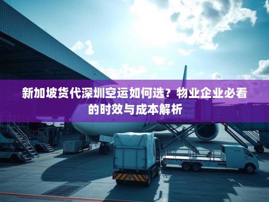 新加坡货代深圳空运如何选？物业企业必看的时效与成本解析