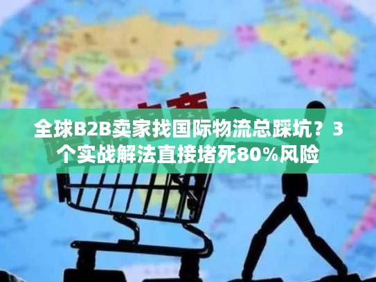 全球B2B卖家找国际物流总踩坑？3个实战解法直接堵死80%风险