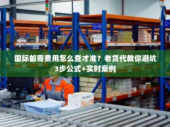 国际邮寄费用怎么查才准？老货代教你避坑3步公式+实时案例