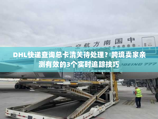 DHL快递查询总卡清关待处理？跨境卖家亲测有效的3个实时追踪技巧