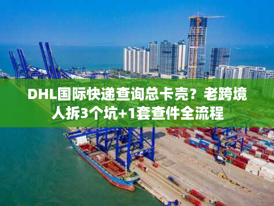 DHL国际快递查询总卡壳?老跨境人拆3个坑+1套查件全流程 DHL国际快递查询总卡壳?老跨境人拆3个坑+1套查件全流程