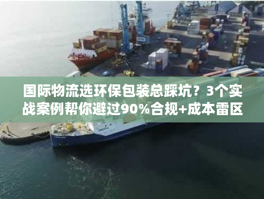 国际物流选环保包装总踩坑?3个实战案例帮你避过90%合规+成本雷区 国际物流选环保包装总踩坑?3个实战案例帮你避过90%合规+成本雷区