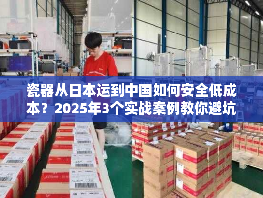 瓷器从日本运到中国如何安全低成本？2025年3个实战案例教你避坑