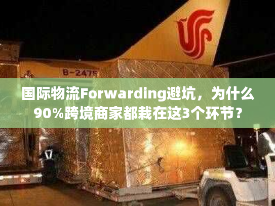 国际物流Forwarding避坑，为什么90%跨境商家都栽在这3个环节？