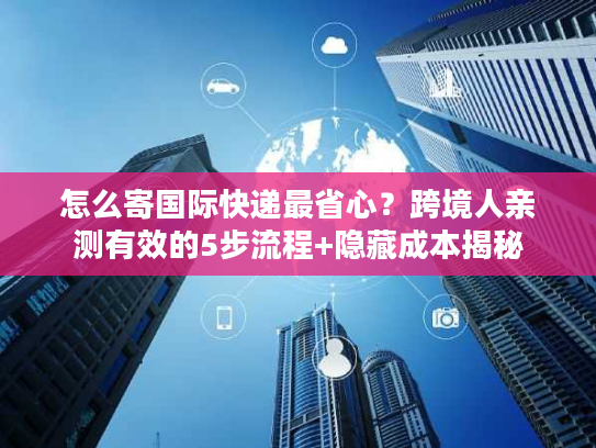 怎么寄国际快递最省心?跨境人亲测有效的5步流程+隐藏成本揭秘 怎么寄国际快递最省心?跨境人亲测有效的5步流程+隐藏成本揭秘