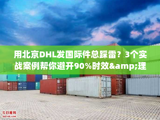 用北京DHL发国际件总踩雷？3个实战案例帮你避开90%时效&理赔坑