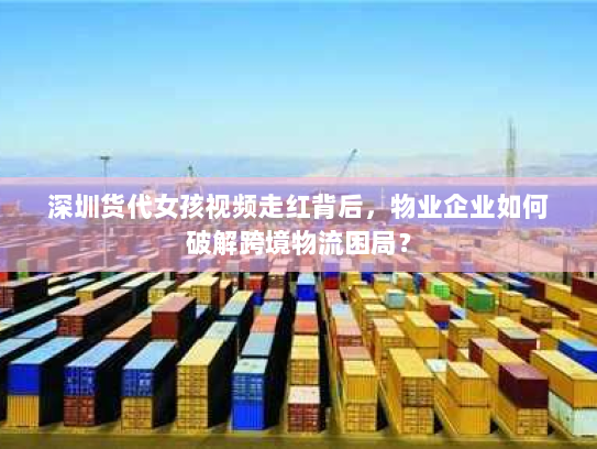 深圳货代女孩视频走红背后,物业企业如何破解跨境物流困局? 深圳货代女孩视频走红背后,物业企业如何破解跨境物流困局?