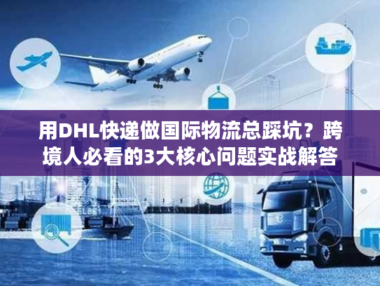 用DHL快递做国际物流总踩坑？跨境人必看的3大核心问题实战解答