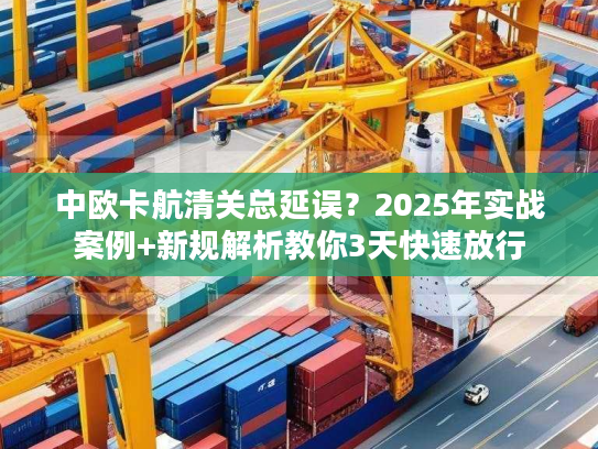 中欧卡航清关总延误？2025年实战案例+新规解析教你3天快速放行
