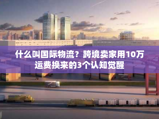 什么叫国际物流？跨境卖家用10万运费换来的3个认知觉醒