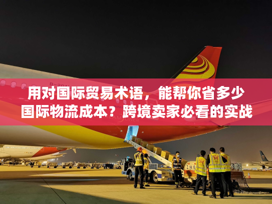 用对国际贸易术语，能帮你省多少国际物流成本？跨境卖家必看的实战拆解
