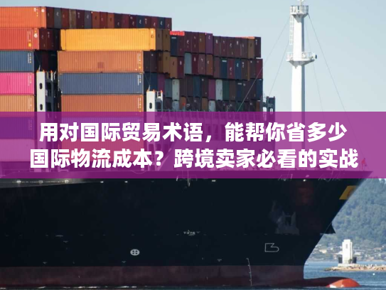 用对国际贸易术语，能帮你省多少国际物流成本？跨境卖家必看的实战拆解