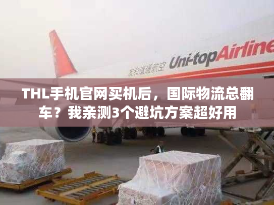 THL手机官网买机后,国际物流总翻车?我亲测3个避坑方案超好用 THL手机官网买机后,国际物流总翻车?我亲测3个避坑方案超好用
