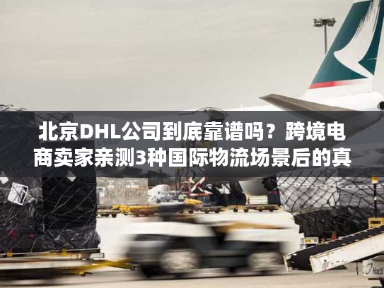 北京DHL公司到底靠谱吗？跨境电商卖家亲测3种国际物流场景后的真实答案