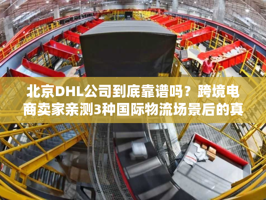 北京DHL公司到底靠谱吗？跨境电商卖家亲测3种国际物流场景后的真实答案
