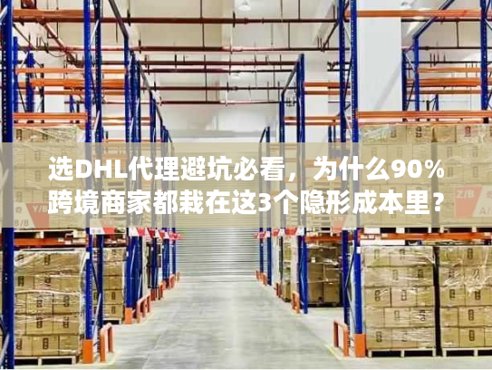 选DHL代理避坑必看，为什么90%跨境商家都栽在这3个隐形成本里？