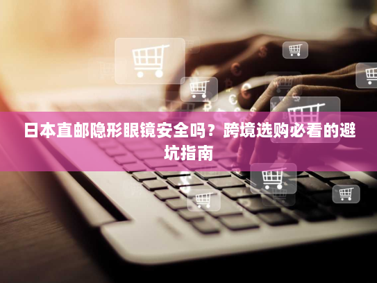 日本直邮隐形眼镜安全吗?跨境选购必看的避坑指南 日本直邮隐形眼镜安全吗?跨境选购必看的避坑指南