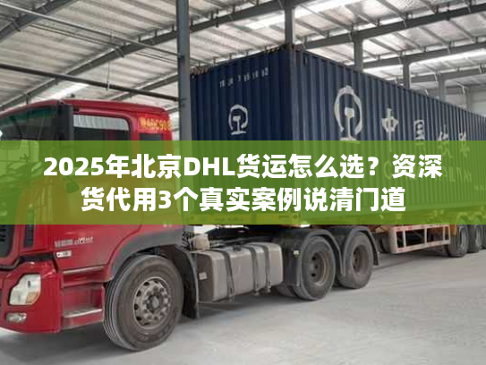 2025年北京DHL货运怎么选?资深货代用3个真实案例说清门道 2025年北京DHL货运怎么选?资深货代用3个真实案例说清门道