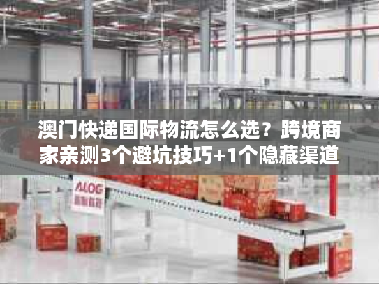 澳门快递国际物流怎么选？跨境商家亲测3个避坑技巧+1个隐藏渠道