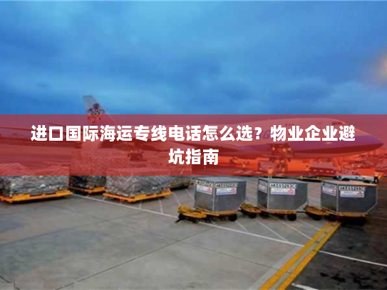 进口国际海运专线电话怎么选？物业企业避坑指南