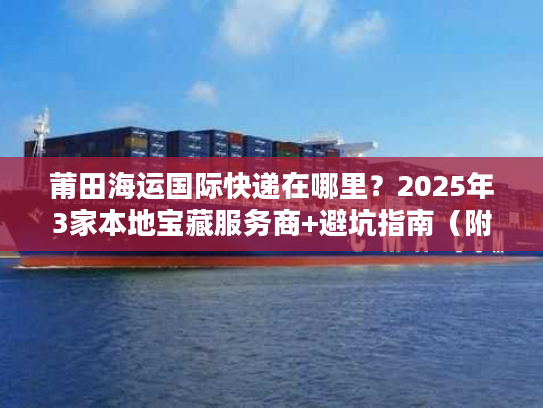 莆田海运国际快递在哪里？2025年3家本地宝藏服务商+避坑指南（附地址）