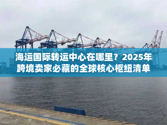 海运国际转运中心在哪里？2025年跨境卖家必藏的全球核心枢纽清单