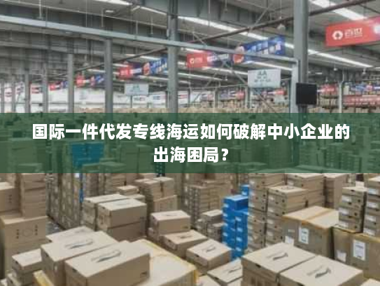 国际一件代发专线海运如何破解中小企业的出海困局？