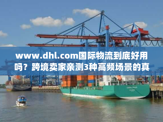 www.dhl.com国际物流到底好用吗？跨境卖家亲测3种高频场景的真实体验