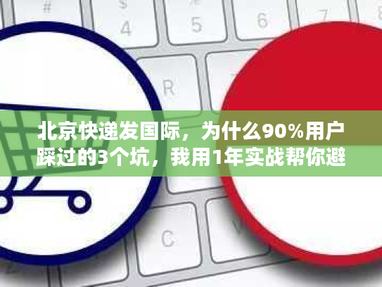北京快递发国际，为什么90%用户踩过的3个坑，我用1年实战帮你避了？