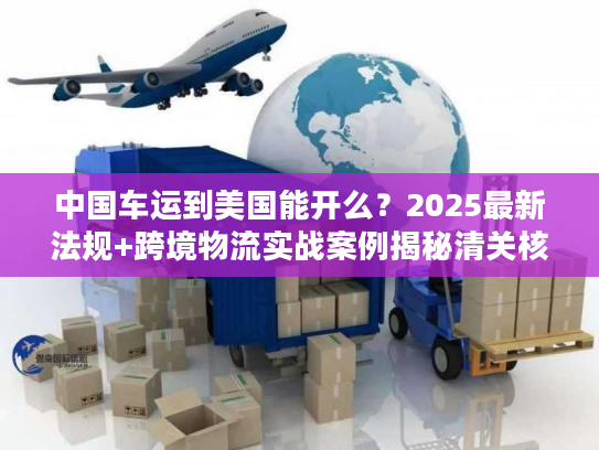 中国车运到美国能开么？2025最新法规+跨境物流实战案例揭秘清关核心难点