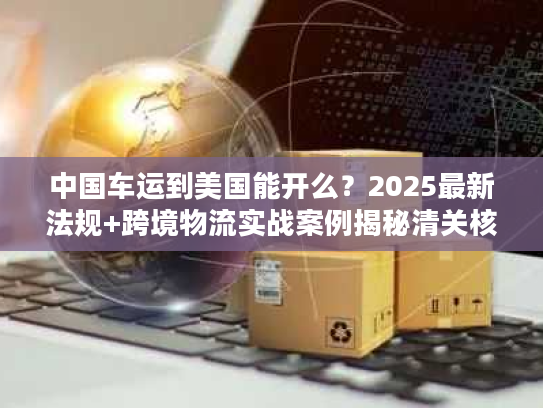 中国车运到美国能开么？2025最新法规+跨境物流实战案例揭秘清关核心难点