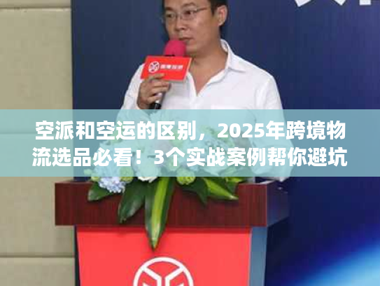 空派和空运的区别，2025年跨境物流选品必看！3个实战案例帮你避坑