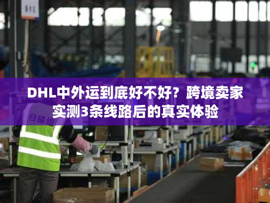 DHL中外运到底好不好?跨境卖家实测3条线路后的真实体验 DHL中外运到底好不好?跨境卖家实测3条线路后的真实体验