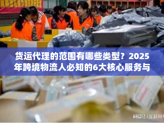 货运代理的范围有哪些类型？2025年跨境物流人必知的6大核心服务与隐藏选项
