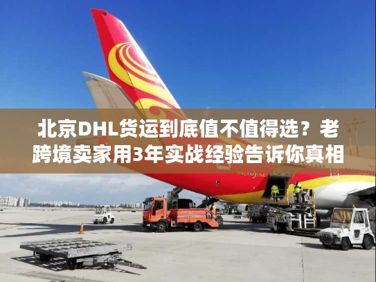 北京DHL货运到底值不值得选？老跨境卖家用3年实战经验告诉你真相