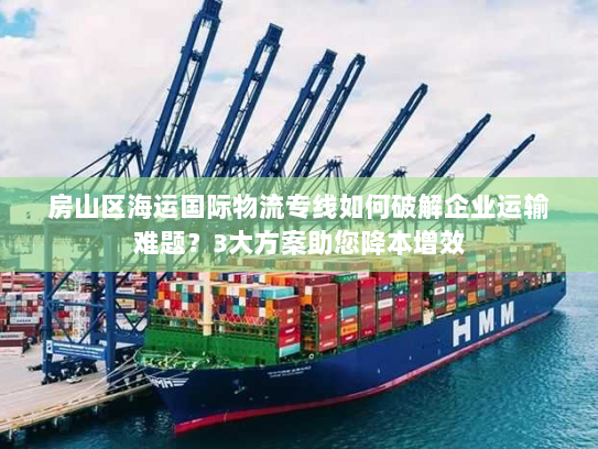 房山区海运国际物流专线如何破解企业运输难题？3大方案助您降本增效