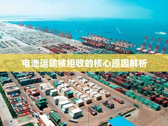 电池运输被拒收的核心原因解析