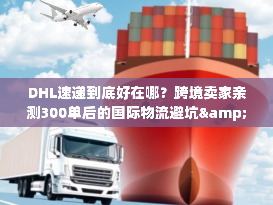 DHL速递到底好在哪？跨境卖家亲测300单后的国际物流避坑&效率真相
