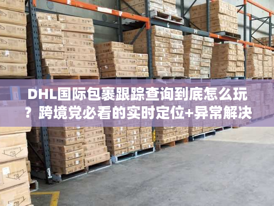 DHL国际包裹跟踪查询到底怎么玩?跨境党必看的实时定位+异常解决全攻略 DHL国际包裹跟踪查询到底怎么玩?跨境党必看的实时定位+异常解决全攻略