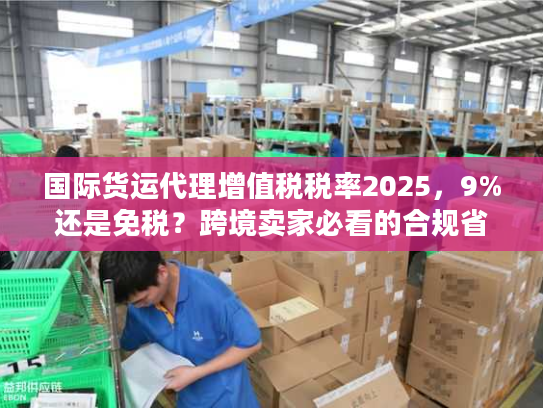 国际货运代理增值税税率2025，9%还是免税？跨境卖家必看的合规省钱攻略