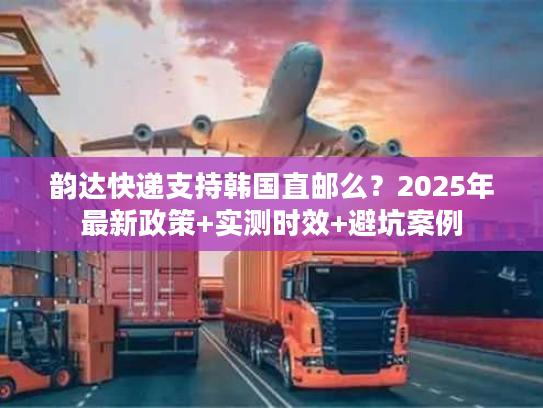 韵达快递支持韩国直邮么？2025年最新政策+实测时效+避坑案例