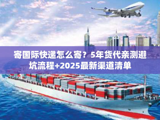 寄国际快递怎么寄?5年货代亲测避坑流程+2025最新渠道清单 寄国际快递怎么寄?5年货代亲测避坑流程+2025最新渠道清单