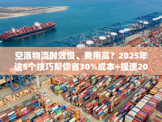 空派物流时效慢、费用高？2025年这5个技巧帮你省30%成本+提速20%！